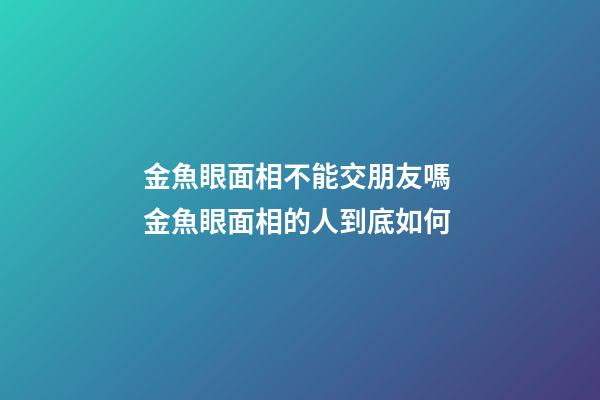 金魚眼面相不能交朋友嗎 金魚眼面相的人到底如何
